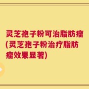 灵芝孢子粉可治脂肪瘤(灵芝孢子粉治疗脂肪瘤效果显著)