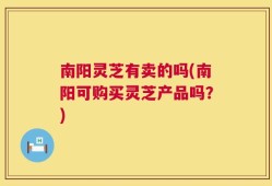 南阳灵芝有卖的吗(南阳可购买灵芝产品吗？)