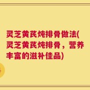 灵芝黄芪炖排骨做法(灵芝黄芪炖排骨，营养丰富的滋补佳品)