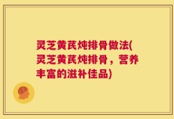 灵芝黄芪炖排骨做法(灵芝黄芪炖排骨，营养丰富的滋补佳品)