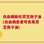 白血病能吃灵芝孢子油(白血病患者可食用灵芝孢子油)