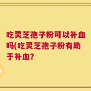 吃灵芝孢子粉可以补血吗(吃灵芝孢子粉有助于补血？