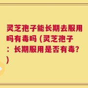 灵芝孢子能长期去服用吗有毒吗 (灵芝孢子：长期服用是否有毒？)