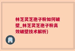 林芝灵芝孢子粉如何破壁_林芝灵芝孢子粉高效破壁技术解析)