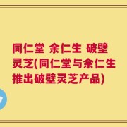 同仁堂 余仁生 破壁灵芝(同仁堂与余仁生推出破壁灵芝产品)