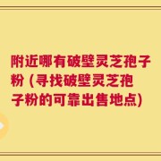 附近哪有破壁灵芝孢子粉 (寻找破壁灵芝孢子粉的可靠出售地点)