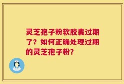 灵芝孢子粉软胶囊过期了？如何正确处理过期的灵芝孢子粉？