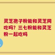 灵芝孢子粉能和灵芝同吃吗？三七粉能和灵芝粉一起吃吗