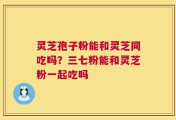 灵芝孢子粉能和灵芝同吃吗？三七粉能和灵芝粉一起吃吗