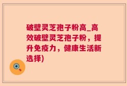 破壁灵芝孢子粉高_高效破壁灵芝孢子粉，提升免疫力，健康生活新选择)