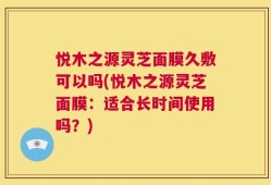 悦木之源灵芝面膜久敷可以吗(悦木之源灵芝面膜：适合长时间使用吗？)