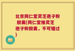 北京同仁堂灵芝孢子粉 胶囊(同仁堂推灵芝孢子粉胶囊，不可错过)
