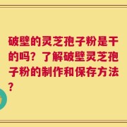 破壁的灵芝孢子粉是干的吗？了解破壁灵芝孢子粉的制作和保存方法？