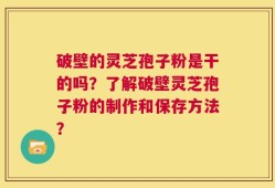 破壁的灵芝孢子粉是干的吗？了解破壁灵芝孢子粉的制作和保存方法？