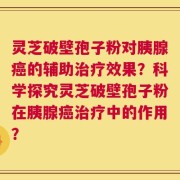 灵芝破壁孢子粉对胰腺癌的辅助治疗效果？科学探究灵芝破壁孢子粉在胰腺癌治疗中的作用？