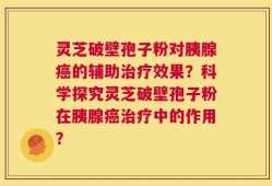 灵芝破壁孢子粉对胰腺癌的辅助治疗效果？科学探究灵芝破壁孢子粉在胰腺癌治疗中的作用？
