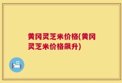 黄冈灵芝米价格(黄冈灵芝米价格飙升)