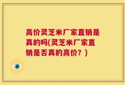 高价灵芝米厂家直销是真的吗(灵芝米厂家直销是否真的高价？)