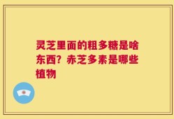 灵芝里面的粗多糖是啥东西？赤芝多素是哪些植物