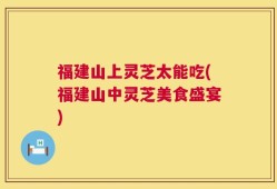 福建山上灵芝太能吃(福建山中灵芝美食盛宴)