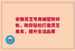 安徽灵芝专用破壁粉碎机，助你轻松打造灵芝美食，提升生活品质