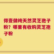 得壹健纯天然灵芝孢子粉？哪里有收购灵芝孢子粉