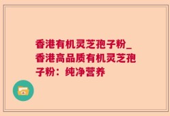 香港有机灵芝孢子粉_香港高品质有机灵芝孢子粉：纯净营养