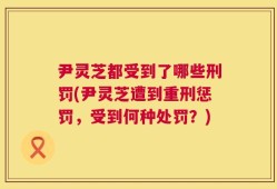 尹灵芝都受到了哪些刑罚(尹灵芝遭到重刑惩罚，受到何种处罚？)
