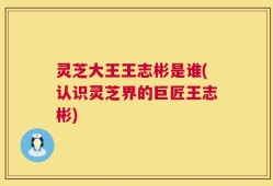 灵芝大王王志彬是谁(认识灵芝界的巨匠王志彬)