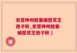 安慧神州胶囊破壁灵芝孢子粉_安慧神州胶囊 破壁灵芝孢子粉 )