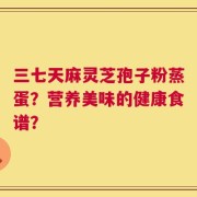 三七天麻灵芝孢子粉蒸蛋？营养美味的健康食谱？
