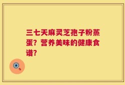 三七天麻灵芝孢子粉蒸蛋？营养美味的健康食谱？