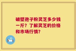 破壁孢子粉灵芝多少钱一斤？了解灵芝的价格和市场行情？