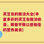 灵芝包的做法大全(丰富多彩的灵芝包做法收录，跟着学做口感极佳的营养美食)