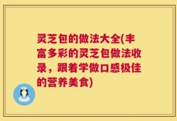 灵芝包的做法大全(丰富多彩的灵芝包做法收录，跟着学做口感极佳的营养美食)