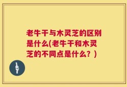 老牛干与木灵芝的区别是什么(老牛干和木灵芝的不同点是什么？)