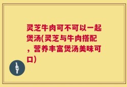 灵芝牛肉可不可以一起煲汤(灵芝与牛肉搭配，营养丰富煲汤美味可口)