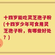 十四岁能吃灵芝孢子粉(十四岁少年可食用灵芝孢子粉，有哪些好处？)