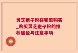 灵芝孢子粉在哪里购买_购买灵芝孢子粉的推荐途径与注意事项