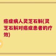 癌症病人灵芝石斛(灵芝石斛对癌症患者的疗效)