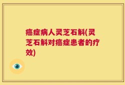 癌症病人灵芝石斛(灵芝石斛对癌症患者的疗效)