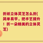 折纸立体灵芝怎么折(简单易学，把手艺提升！折一朵精美的立体灵芝)