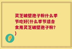 灵芝破壁孢子粉什么季节吃好(什么季节适合食用灵芝破壁孢子粉？)