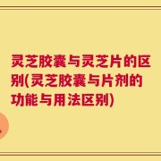 灵芝胶囊与灵芝片的区别(灵芝胶囊与片剂的功能与用法区别)