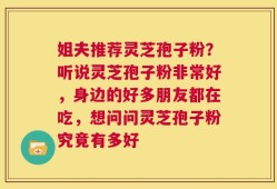 姐夫推荐灵芝孢子粉？听说灵芝孢子粉非常好，身边的好多朋友都在吃，想问问灵芝孢子粉究竟有多好