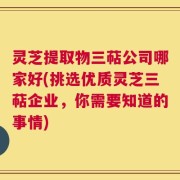 灵芝提取物三萜公司哪家好(挑选优质灵芝三萜企业，你需要知道的事情)