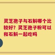 灵芝孢子与石斛哪个比较好？灵芝孢子粉可以和石斛一起吃吗