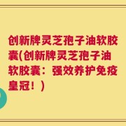创新牌灵芝孢子油软胶囊(创新牌灵芝孢子油软胶囊：强效养护免疫皇冠！)