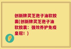 创新牌灵芝孢子油软胶囊(创新牌灵芝孢子油软胶囊：强效养护免疫皇冠！)