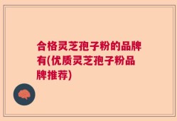 合格灵芝孢子粉的品牌有(优质灵芝孢子粉品牌推荐)